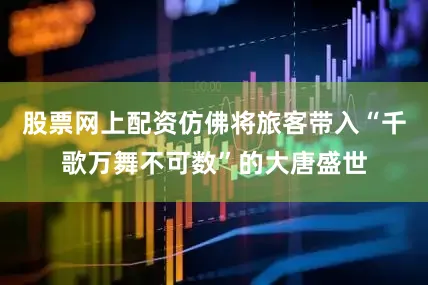 股票网上配资仿佛将旅客带入“千歌万舞不可数”的大唐盛世