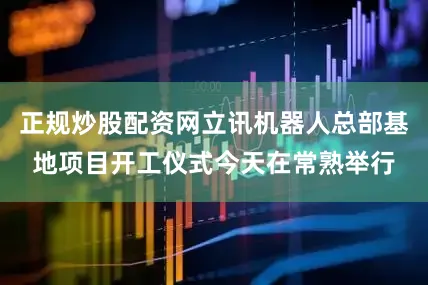 正规炒股配资网立讯机器人总部基地项目开工仪式今天在常熟举行
