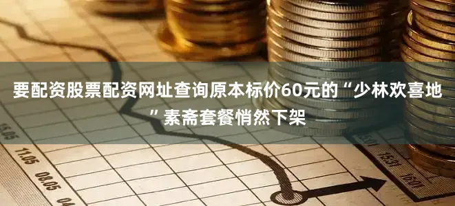 要配资股票配资网址查询原本标价60元的“少林欢喜地”素斋套餐悄然下架