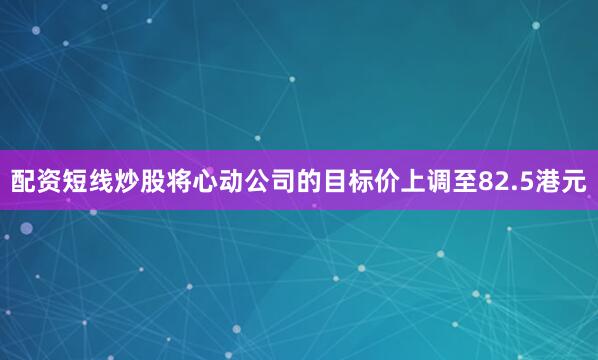 配资短线炒股将心动公司的目标价上调至82.5港元