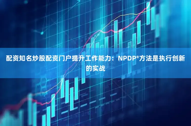 配资知名炒股配资门户提升工作能力：NPDP®方法是执行创新的实战
