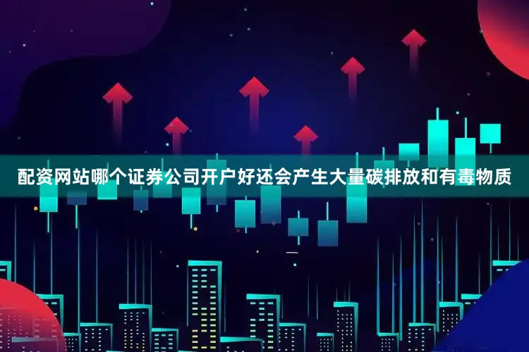 配资网站哪个证券公司开户好还会产生大量碳排放和有毒物质