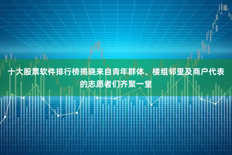 十大股票软件排行榜揭晓来自青年群体、楼组邻里及商户代表的志愿者们齐聚一堂